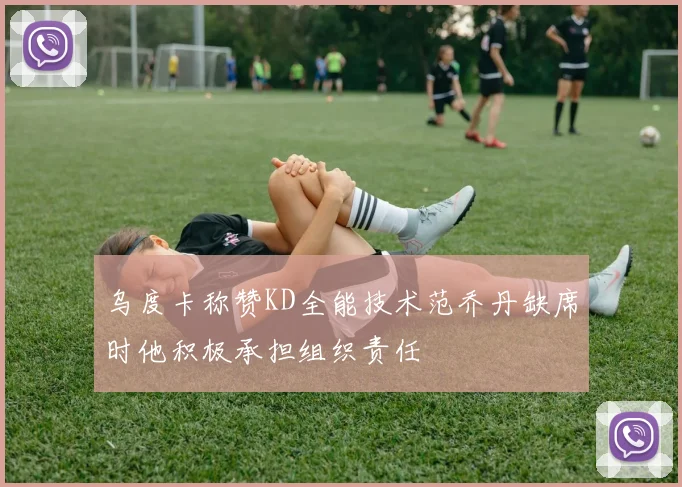 乌度卡称赞KD全能技术范乔丹缺席时他积极承担组织责任