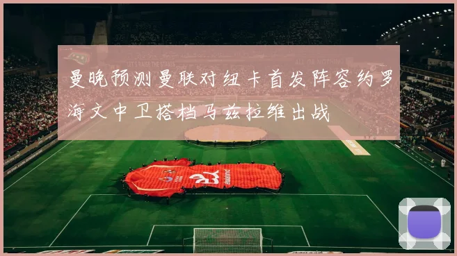 曼晚预测曼联对纽卡首发阵容约罗海文中卫搭档马兹拉维出战