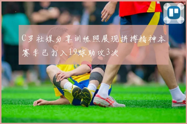 C罗社媒分享训练照展现拼搏精神本赛季已打入19球助攻3次