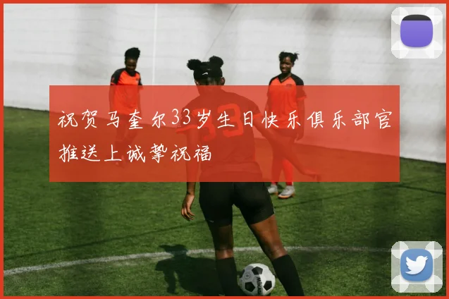 祝贺马奎尔33岁生日快乐俱乐部官推送上诚挚祝福