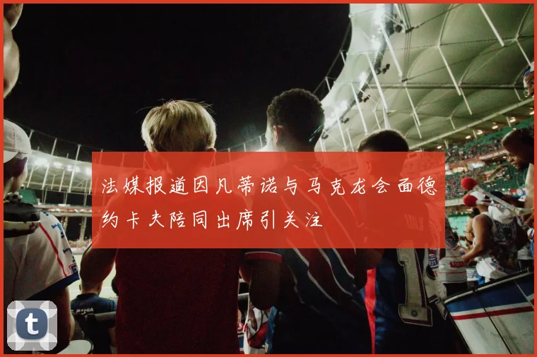 法媒报道因凡蒂诺与马克龙会面德约卡夫陪同出席引关注