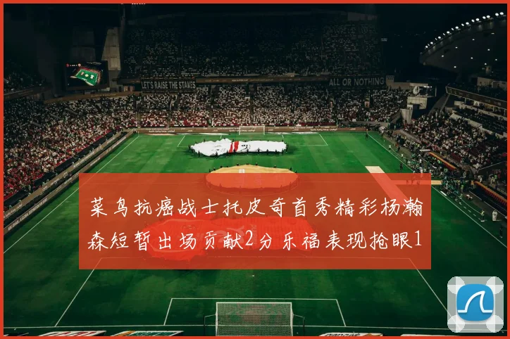 菜鸟抗癌战士托皮奇首秀精彩杨瀚森短暂出场贡献2分乐福表现抢眼14分钟斩获11分2助