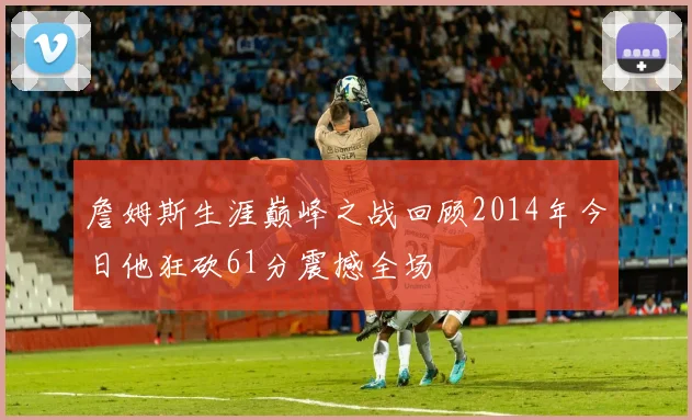 詹姆斯生涯巅峰之战回顾2014年今日他狂砍61分震撼全场
