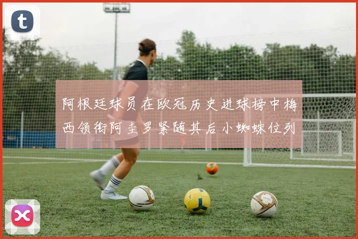 阿根廷球员在欧冠历史进球榜中梅西领衔阿圭罗紧随其后小蜘蛛位列第七